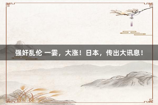 强奸乱伦 一霎，大涨！日本，传出大讯息！