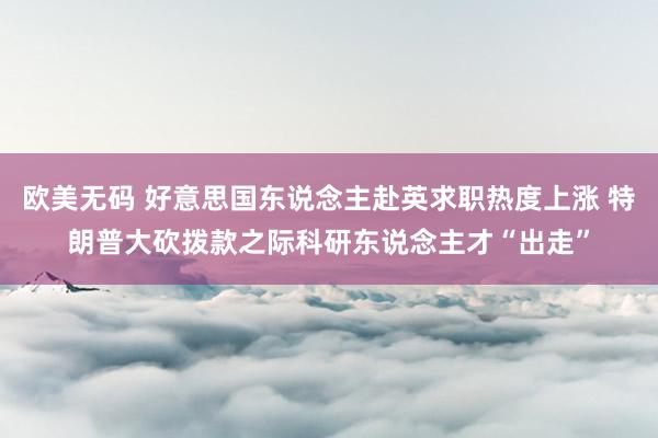 欧美无码 好意思国东说念主赴英求职热度上涨 特朗普大砍拨款之际科研东说念主才“出走”