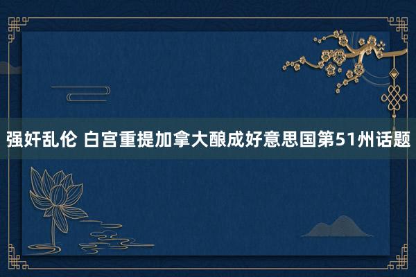 强奸乱伦 白宫重提加拿大酿成好意思国第51州话题