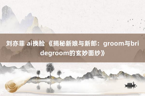 刘亦菲 ai换脸 《揭秘新娘与新郎：groom与bridegroom的玄妙面纱》