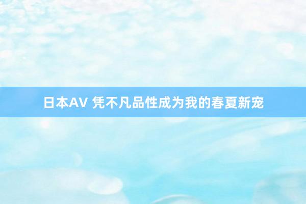 日本AV 凭不凡品性成为我的春夏新宠