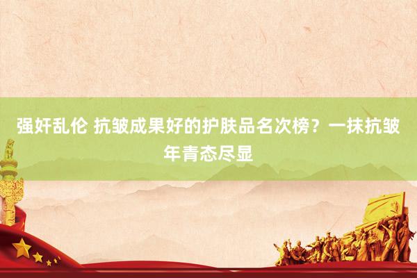 强奸乱伦 抗皱成果好的护肤品名次榜？一抹抗皱年青态尽显