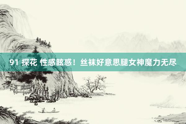 91 探花 性感眩惑！丝袜好意思腿女神魔力无尽