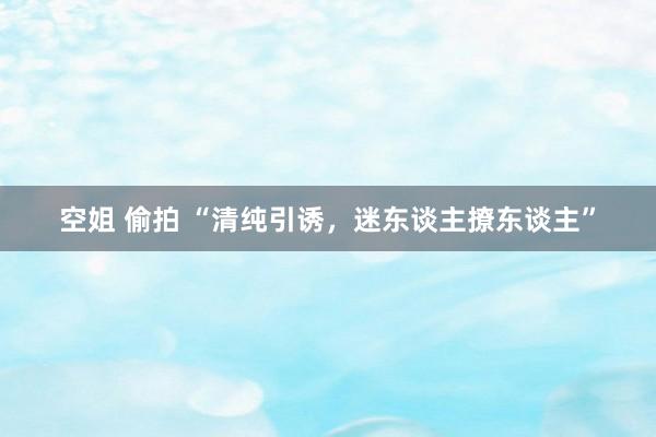 空姐 偷拍 “清纯引诱，迷东谈主撩东谈主”