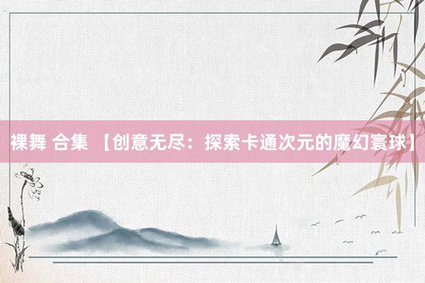 裸舞 合集 【创意无尽：探索卡通次元的魔幻寰球】