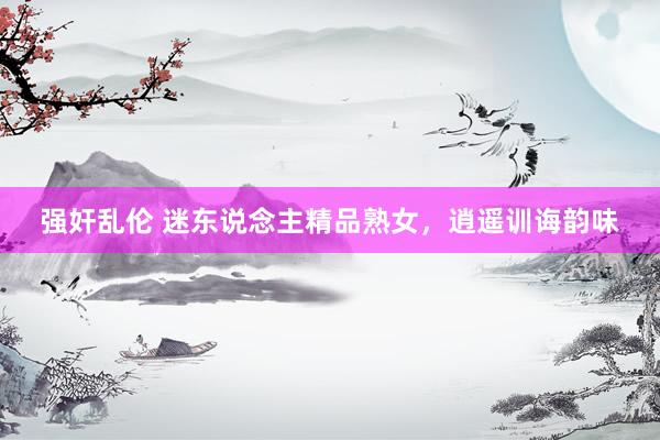 强奸乱伦 迷东说念主精品熟女，逍遥训诲韵味