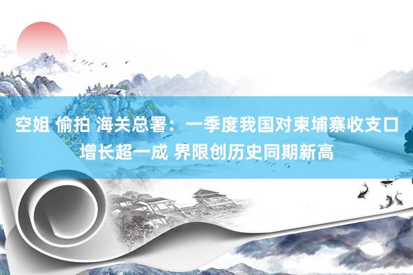 空姐 偷拍 海关总署：一季度我国对柬埔寨收支口增长超一成 界限创历史同期新高