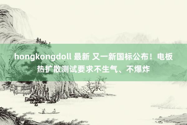hongkongdoll 最新 又一新国标公布！电板热扩散测试要求不生气、不爆炸
