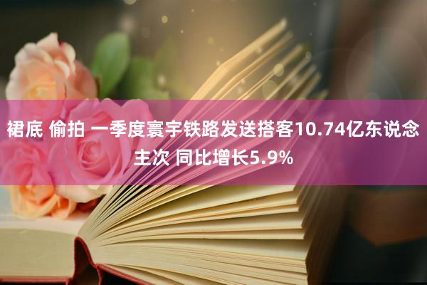 裙底 偷拍 一季度寰宇铁路发送搭客10.74亿东说念主次 同比增长5.9%