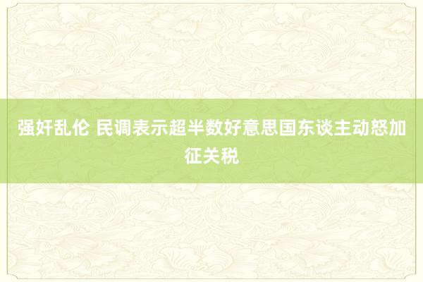 强奸乱伦 民调表示超半数好意思国东谈主动怒加征关税