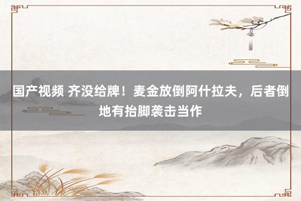 国产视频 齐没给牌！麦金放倒阿什拉夫，后者倒地有抬脚袭击当作