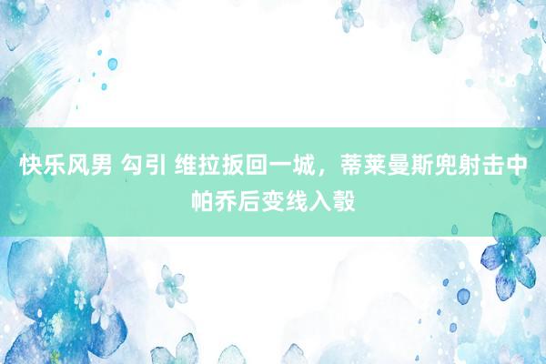 快乐风男 勾引 维拉扳回一城，蒂莱曼斯兜射击中帕乔后变线入彀