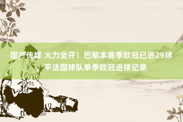国产传媒 火力全开！巴黎本赛季欧冠已进29球，平法国球队单季欧冠进球记录