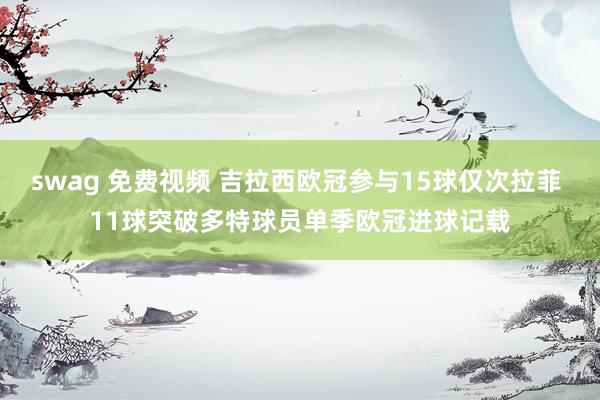 swag 免费视频 吉拉西欧冠参与15球仅次拉菲 11球突破多特球员单季欧冠进球记载