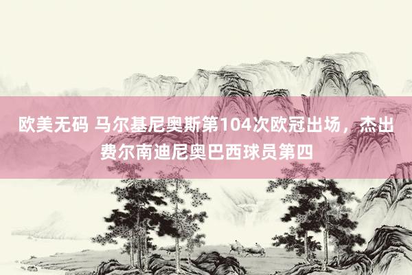 欧美无码 马尔基尼奥斯第104次欧冠出场，杰出费尔南迪尼奥巴西球员第四
