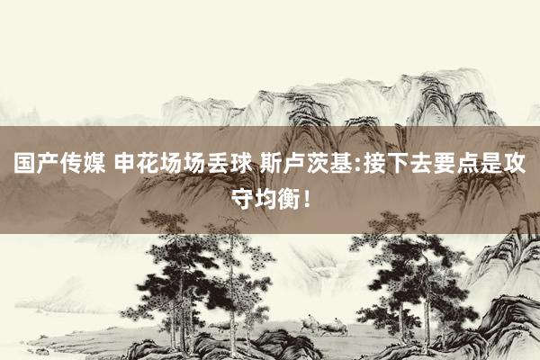 国产传媒 申花场场丢球 斯卢茨基:接下去要点是攻守均衡！