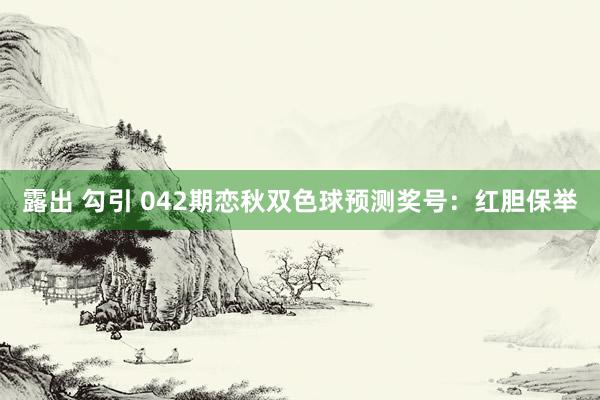 露出 勾引 042期恋秋双色球预测奖号：红胆保举