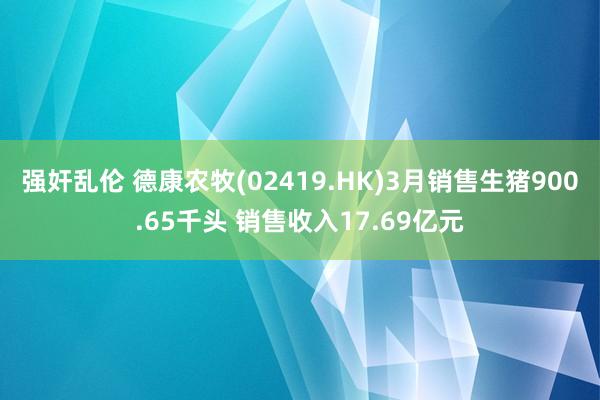 强奸乱伦 德康农牧(02419.HK)3月销售生猪900.65千头 销售收入17.69亿元