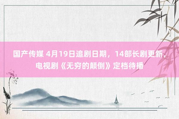 国产传媒 4月19日追剧日期，14部长剧更新，电视剧《无穷的颠倒》定档待播