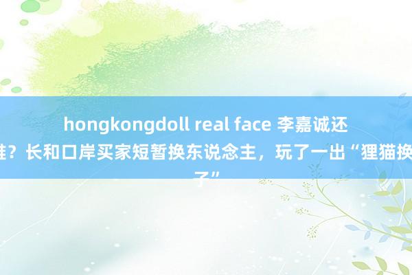 hongkongdoll real face 李嘉诚还没殉难？长和口岸买家短暂换东说念主，玩了一出“狸猫换太子”