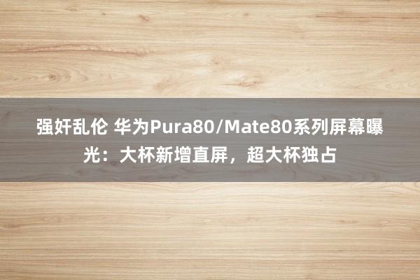 强奸乱伦 华为Pura80/Mate80系列屏幕曝光：大杯新增直屏，超大杯独占