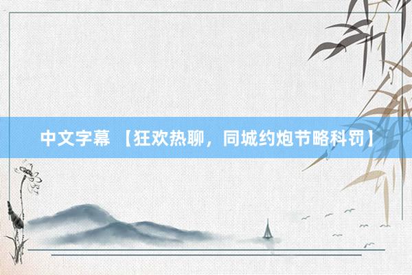 中文字幕 【狂欢热聊，同城约炮节略科罚】