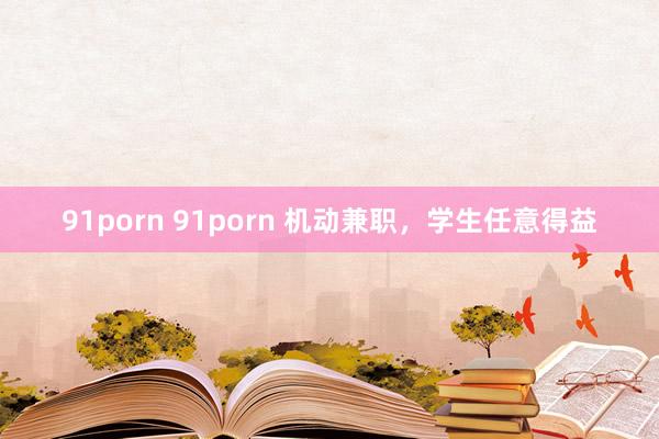 91porn 91porn 机动兼职，学生任意得益