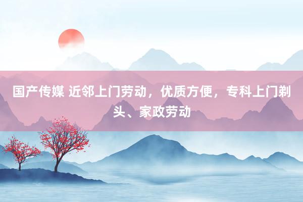 国产传媒 近邻上门劳动，优质方便，专科上门剃头、家政劳动