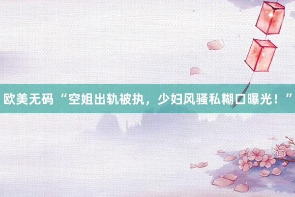 欧美无码 “空姐出轨被执，少妇风骚私糊口曝光！”