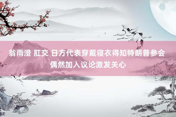 翁雨澄 肛交 日方代表穿戴寝衣得知特朗普参会 偶然加入议论激发关心