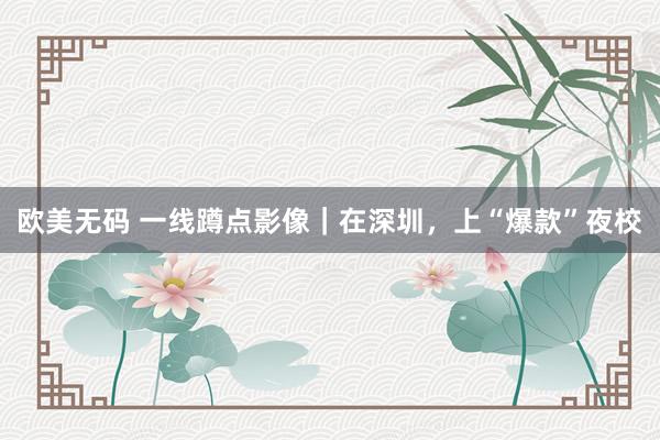 欧美无码 一线蹲点影像｜在深圳，上“爆款”夜校