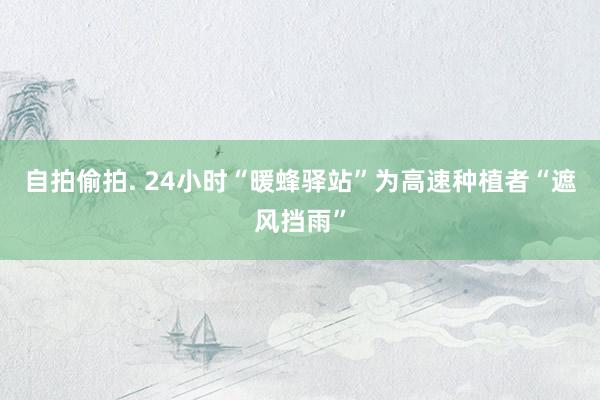 自拍偷拍. 24小时“暖蜂驿站”为高速种植者“遮风挡雨”