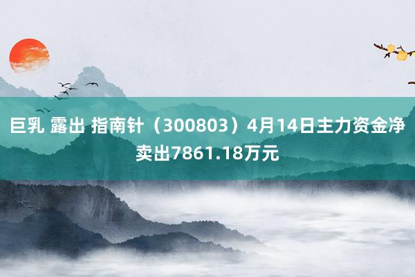 巨乳 露出 指南针（300803）4月14日主力资金净卖出7861.18万元