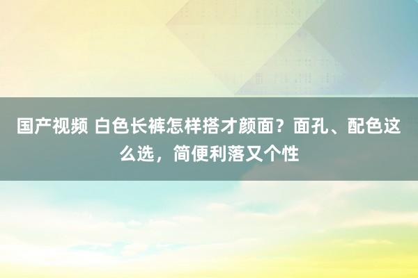 国产视频 白色长裤怎样搭才颜面？面孔、配色这么选，简便利落又个性