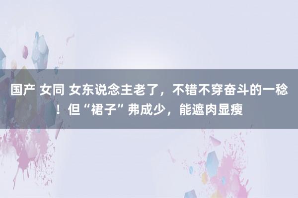 国产 女同 女东说念主老了，不错不穿奋斗的一稔！但“裙子”弗成少，能遮肉显瘦