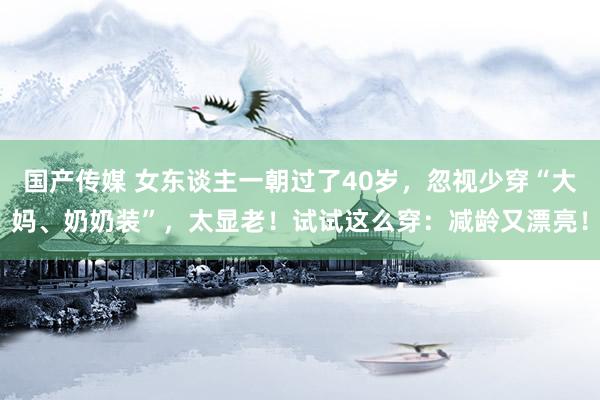 国产传媒 女东谈主一朝过了40岁，忽视少穿“大妈、奶奶装”，太显老！试试这么穿：减龄又漂亮！