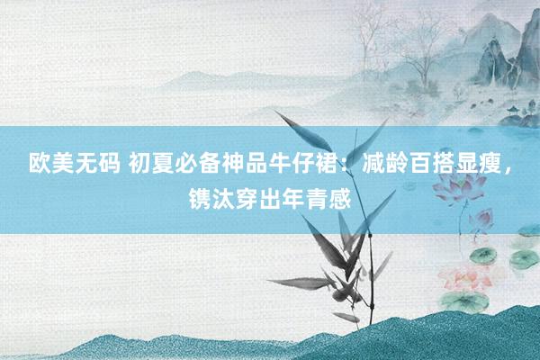 欧美无码 初夏必备神品牛仔裙：减龄百搭显瘦，镌汰穿出年青感