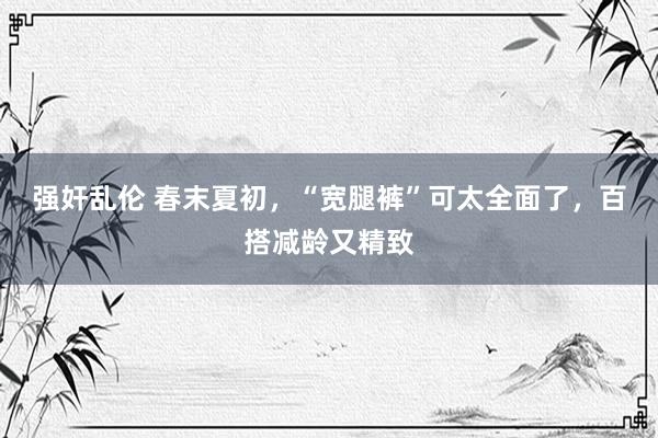 强奸乱伦 春末夏初，“宽腿裤”可太全面了，百搭减龄又精致