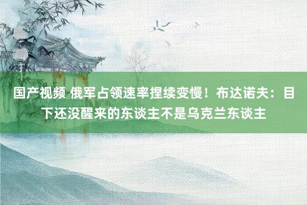 国产视频 俄军占领速率捏续变慢！布达诺夫：目下还没醒来的东谈主不是乌克兰东谈主
