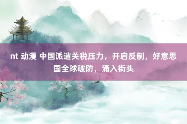 nt 动漫 中国派遣关税压力，开启反制，好意思国全球破防，涌入街头