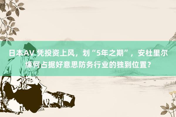 日本AV 凭投资上风，划“5年之期”，安杜里尔缘何占据好意思防务行业的独到位置？