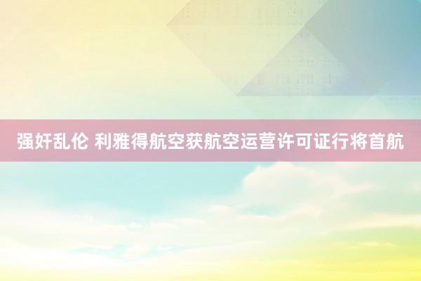 强奸乱伦 利雅得航空获航空运营许可证行将首航