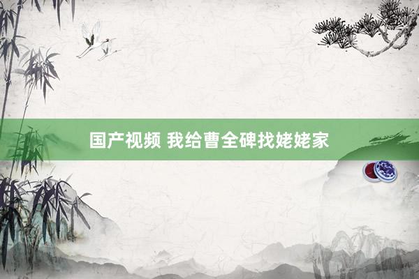 国产视频 我给曹全碑找姥姥家