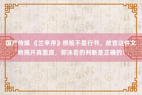 国产传媒 《兰亭序》根柢不是行书，故宫这件文物揭开真面庞，郭沫若的判断是正确的！