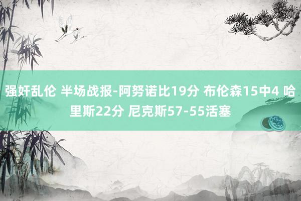 强奸乱伦 半场战报-阿努诺比19分 布伦森15中4 哈里斯22分 尼克斯57-55活塞