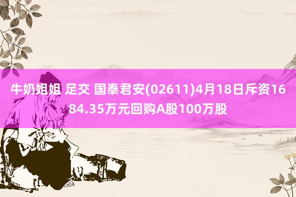 牛奶姐姐 足交 国泰君安(02611)4月18日斥资1684.35万元回购A股100万股