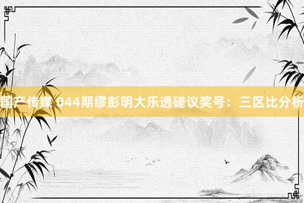 国产传媒 044期缪彭明大乐透磋议奖号：三区比分析