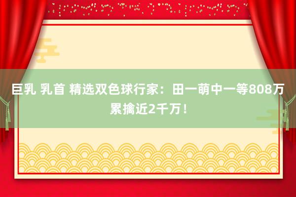 巨乳 乳首 精选双色球行家：田一萌中一等808万累擒近2千万！