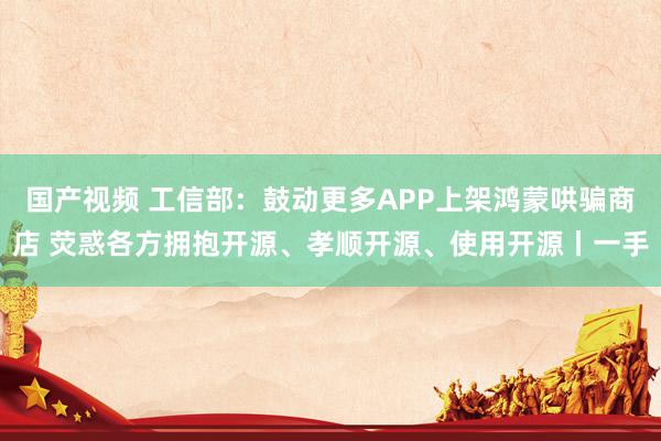 国产视频 工信部：鼓动更多APP上架鸿蒙哄骗商店 荧惑各方拥抱开源、孝顺开源、使用开源丨一手