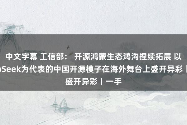 中文字幕 工信部： 开源鸿蒙生态鸿沟捏续拓展 以DeepSeek为代表的中国开源模子在海外舞台上盛开异彩丨一手